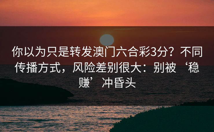 你以为只是转发澳门六合彩3分？不同传播方式，风险差别很大：别被‘稳赚’冲昏头