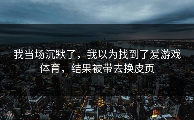 我当场沉默了,我以为找到了爱游戏体育,结果被带去换皮页
