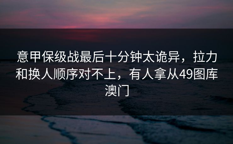 意甲保级战最后十分钟太诡异，拉力和换人顺序对不上，有人拿从49图库澳门