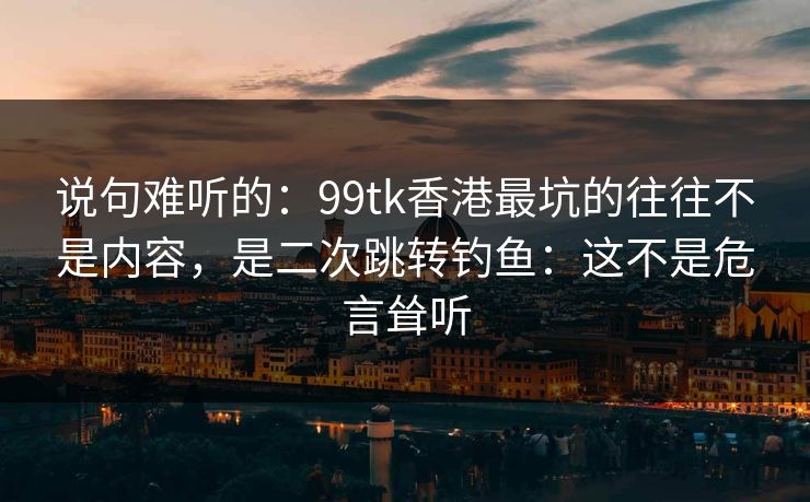 说句难听的：99tk香港最坑的往往不是内容，是二次跳转钓鱼：这不是危言耸听