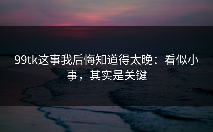99tk这事我后悔知道得太晚：看似小事，其实是关键