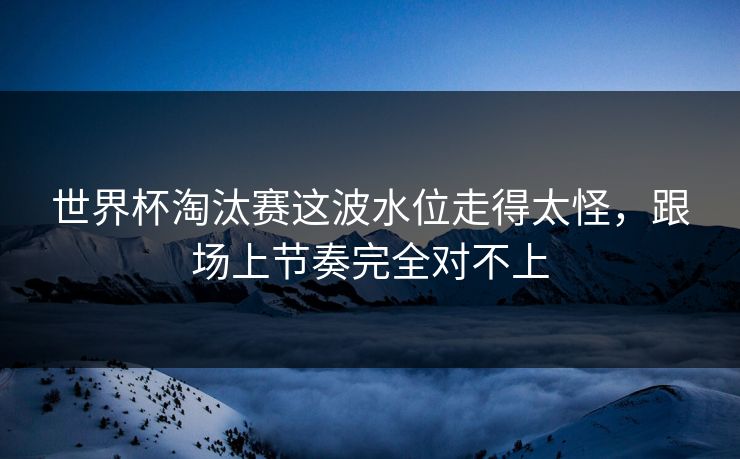 世界杯淘汰赛这波水位走得太怪，跟场上节奏完全对不上