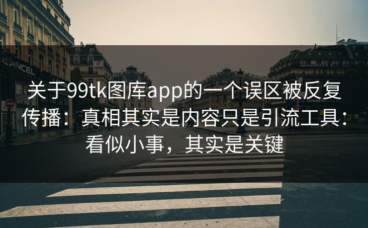 关于99tk图库app的一个误区被反复传播：真相其实是内容只是引流工具：看似小事，其实是关键