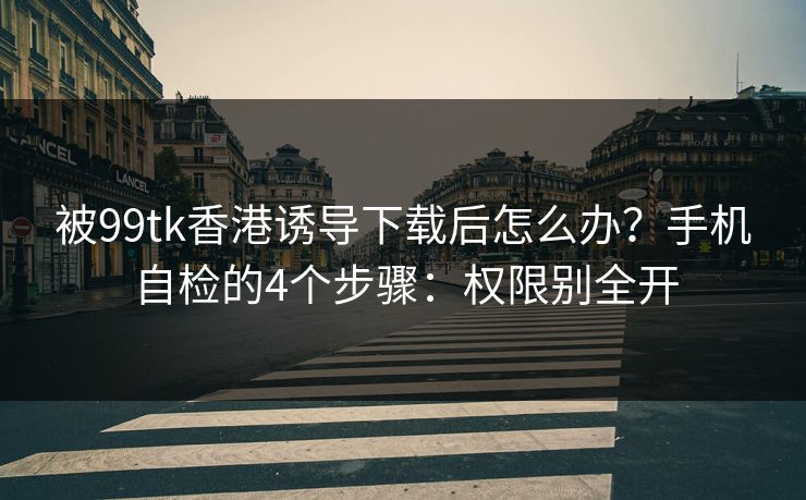被99tk香港诱导下载后怎么办？手机自检的4个步骤：权限别全开