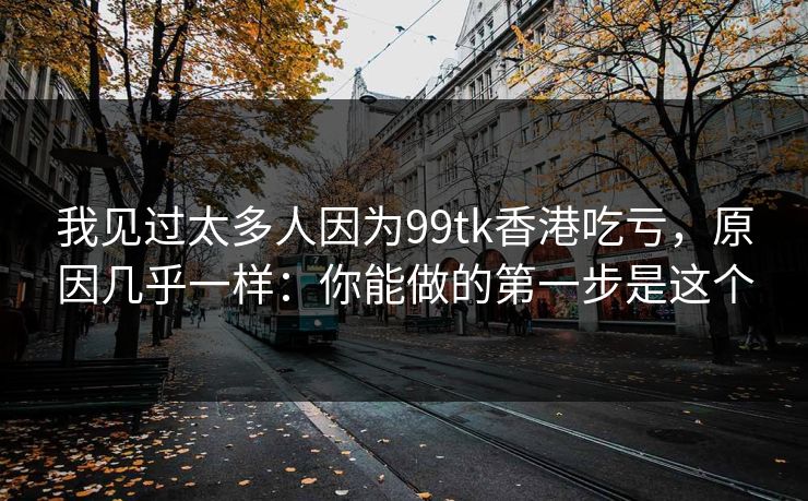 我见过太多人因为99tk香港吃亏，原因几乎一样：你能做的第一步是这个