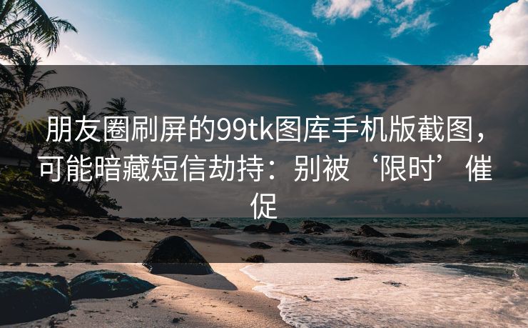 朋友圈刷屏的99tk图库手机版截图，可能暗藏短信劫持：别被‘限时’催促